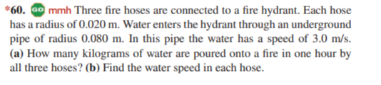 *60. Go mmh Three fire hoses are connected to a fire hydrant. Each hose
has a radius of 0.020 m. Water enters the hydrant through an underground
pipe of radius 0.080 m. In this pipe the water has a speed of 3.0 m/s.
(a) How many kilograms of water are poured onto a fire in one hour by
all three hoses? (b) Find the water speed in each hose.
