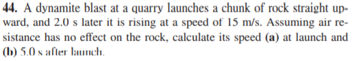 44. A dynamite blast at a quarry launches a chunk of rock straight up-
ward, and 2.0 s later it is rising at a speed of 15 m/s. Assuming air re-
sistance has no effect on the rock, calculate its speed (a) at launch and
(b) 5.0 s after launch.
