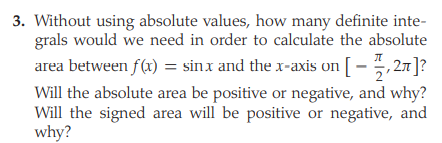 3. Without using absolute values, how many definite inte-
grals would we need in order to calculate the absolute
area between f(x) = sinx and the x-axis on [- 5,27]?
Will the absolute area be positive or negative, and why?
Will the signed area will be positive or negative, and
why?
