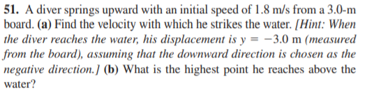 51. A diver springs upward with an initial speed of 1.8 m/s from a 3.0-m
board. (a) Find the velocity with which he strikes the water. [Hint: When
the diver reaches the water, his displacement is y = -3.0 m (measured
from the board), assuming that the downward direction is chosen as the
negative direction.] (b) What is the highest point he reaches above the
water?
