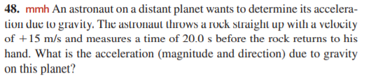 48. mmh An astronaut on a distant planet wants to determine its accelera-
tion due to gravity. The astronaut throws a rock straight up with a velocity
of +15 m/s and measures a time of 20.0 s before the rock returns to his
hand. What is the acceleration (magnitude and direction) due to gravity
on this planet?
