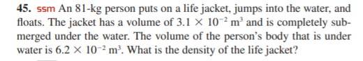 45. ssm An 81-kg person puts on a life jacket, jumps into the water, and
floats. The jacket has a volume of 3.1 × 10-² m² and is completely sub-
merged under the water. The volume of the person's body that is under
water is 6.2 x 10-²m³. What is the density of the life jacket?
