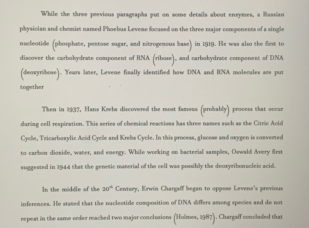 While the three previous paragraphs put on some details about enzymes, a Russian
physician and chemist named Phoebus Levene focused on the three major components of a single
nucleotide (phosphate, pentose sugar, and nitrogenous base) in 1919. He was also the first to
discover the carbohydrate component of RNA (ribose), and carbohydrate component of DNA
(deoxyribose). Years later, Levene finally identified how DNA and RNA molecules are put
together
Then in 1937, Hans Krebs discovered the most famous (probably) process that occur
during cell respiration. This series of chemical reactions has three names such as the Citric Acid
Cycle, Tricarboxylic Acid Cycle and Krebs Cycle. In this process, glucose and oxygen is converted
to carbon dioxide, water, and energy. While working on bacterial samples, Oswald Avery first
suggested in 1944 that the genetic material of the cell was possibly the deoxyribonucleic acid.
In the middle of the 20th Century, Erwin Chargaff began to oppose Levene's previous
inferences. He stated that the nucleotide composition of DNA differs among species and do not
repeat in the same order reached two major conclusions (Holmes, 1987). Chargaff concluded that