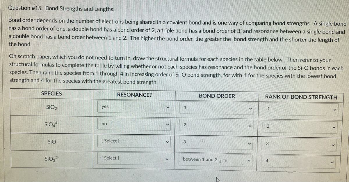 Question # 15. Bond Strengths and Lengths.
Bond order depends on the number of electrons being shared in a covalent bond and is one way of comparing bond strengths. A single bond
has a bond order of one, a double bond has a bond order of 2, a triple bond has a bond order of 3, and resonance between a single bond and
a double bond has a bond order between 1 and 2. The higher the bond order, the greater the bond strength and the shorter the length of
the bond.
On scratch paper, which you do not need to turn in, draw the structural formula for each species in the table below. Then refer to your
structural formulas to complete the table by telling whether or not each species has resonance and the bond order of the Si-O bonds in each
species. Then rank the species from 1 through 4 in increasing order of Si-O bond strength, for with 1 for the species with the lowest bond
strength and 4 for the species with the greatest bond strength.
SPECIES
RESONANCE?
BOND ORDER
RANK OF BOND STRENGTH
SIO2
yes
1
1
SiO,4
no
2
2
SiO
[ Select )
3
3
Sio,2
[ Select ]
between 1 and 2
4
>
