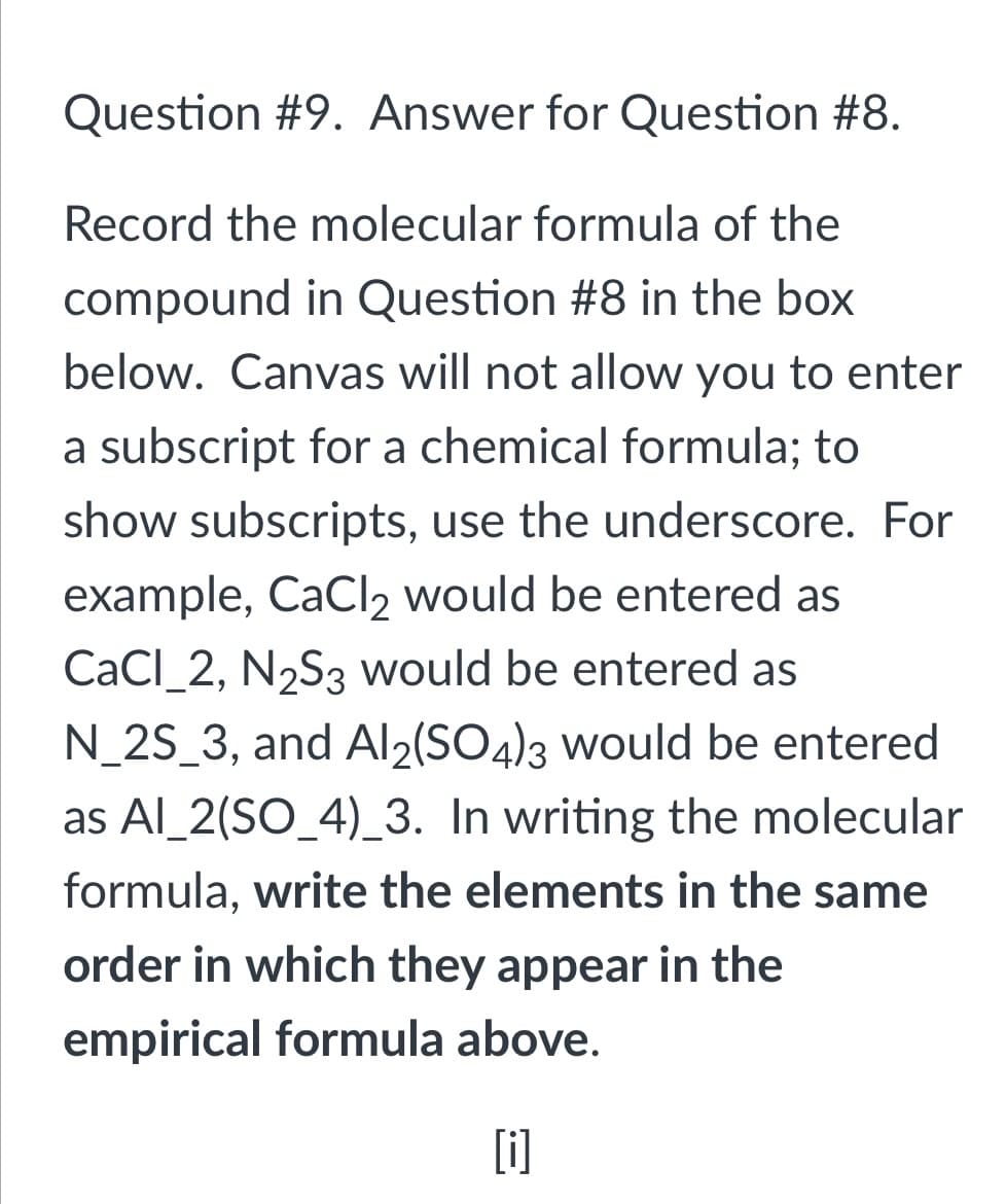 Question #9. Answer for Question #8.
Record the molecular formula of the
compound in Question #8 in the box
below. Canvas will not allow you to enter
a subscript for a chemical formula; to
show subscripts, use the underscore. For
example, CaCl2 would be entered as
CaCl_2, N2S3 would be entered as
N_2S_3, and Al2(SO4)3 would be entered
as Al_2(SO_4)_3. In writing the molecular
formula, write the elements in the same
order in which they appear in the
empirical formula above.
[i]
