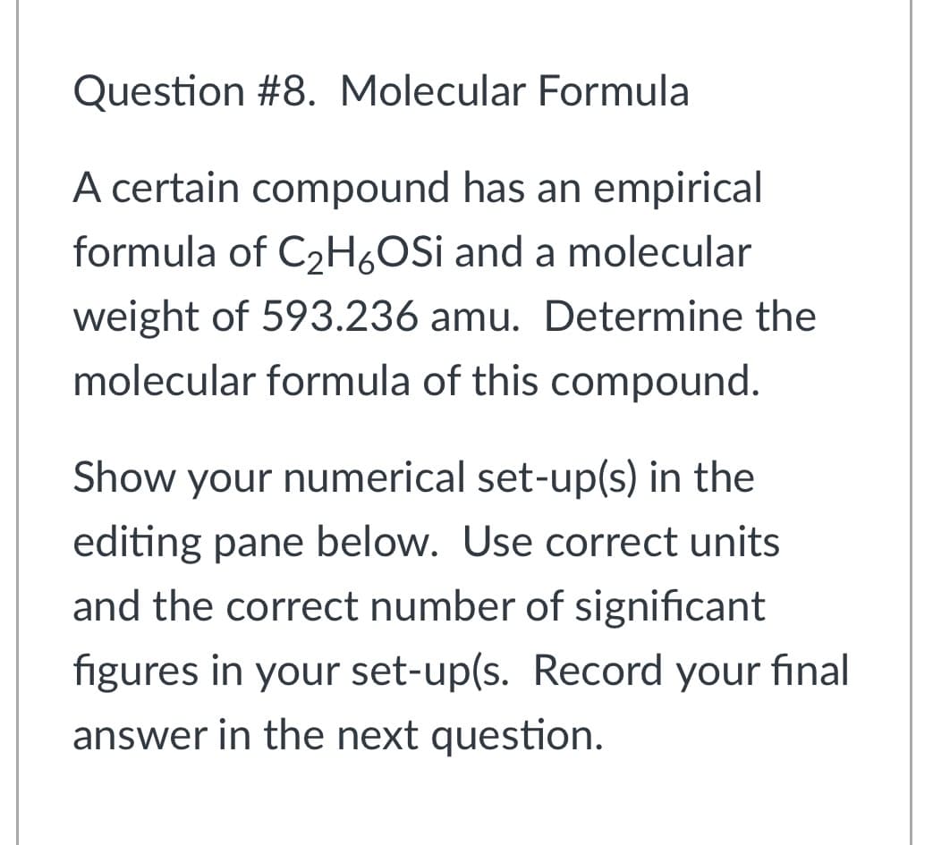 Question #8. Molecular Formula
A certain compound has an empirical
formula of C2H,OSi and a molecular
weight of 593.236 amu. Determine the
molecular formula of this compound.
Show your numerical set-up(s) in the
editing pane below. Use correct units
and the correct number of significant
figures in your set-up(s. Record your final
answer in the next question.

