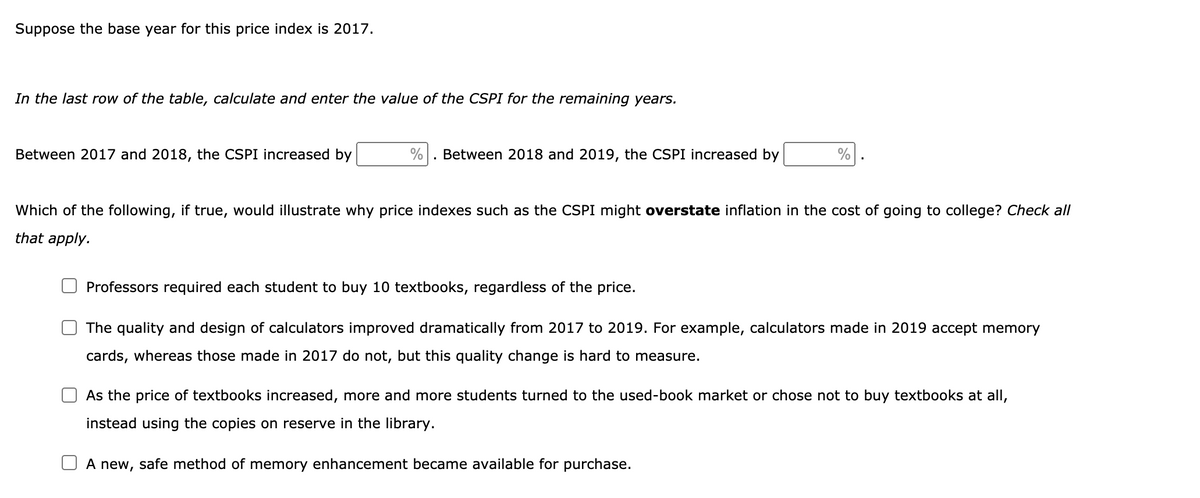 Suppose the base year for this price index is 2017.
In the last row of the table, calculate and enter the value of the CSPI for the remaining years.
Between 2017 and 2018, the CSPI increased by
Between 2018 and 2019, the CSPI increased by
%
Which of the following, if true, would illustrate why price indexes such as the CSPI might overstate inflation in the cost of going to college? Check all
that apply.
Professors required each student to buy 10 textbooks, regardless of the price.
The quality and design of calculators improved dramatically from 2017 to 2019. For example, calculators made in 2019 accept memory
cards, whereas those made in 2017 do not, but this quality change is hard to measure.
As the price of textbooks increased, more and more students turned to the used-book market or chose not to buy textbooks at all,
instead using the copies on reserve in the library.
A new, safe method of memory enhancement became available for purchase.

