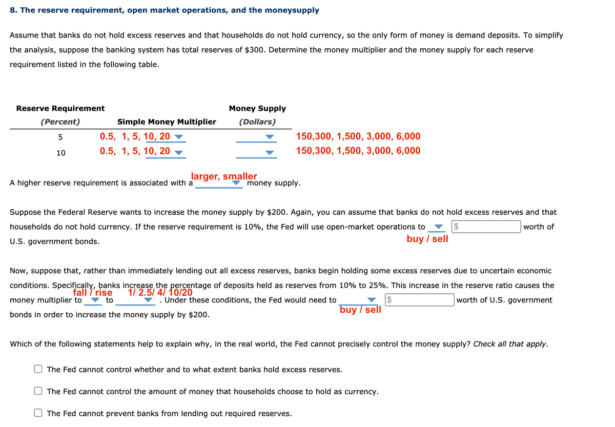 8. The reserve requirement, open market operations, and the moneysupply
Assume that banks do not hold excess reserves and that households do not hold currency, so the only form of money is demand deposits. To simplify
the analysis, suppose the banking system has total reserves of $300. Determine the money multiplier and the money supply for each reserve
requirement listed in the following table.
Reserve Requirement
Money Supply
(Percent)
Simple Money Multiplier
(Dollars)
0.5, 1, 5, 10, 20
150,300, 1,500, 3,000, 6,000
10
0.5, 1, 5, 10, 20
150,300, 1,500, 3,000, 6,000
larger, smaller
A higher reserve requirement is associated with a
money supply.
Suppose the Federal Reserve wants to increase the money supply by $200. Again, you can assume that banks do not hold excess reserves and that
households do not hold currency. If the reserve requirement is 10%, the Fed will use open-market operations to
2$
worth of
U.S. government bonds.
buy / sell
Now, suppose that, rather than immediately lending out all excess reserves, banks begin holding some excess reserves due to uncertain economic
conditions. Specifically, banks increase the percentage of deposits held as reserves from 10% to 25%. This increase in the reserve ratio causes the
fall / rise
1/ 2.5/ 4/ 10/20
to
money multiplier to
Under these conditions, the Fed would need to
2$
worth of U.S. government
buy / sell
bonds in order to increase the money supply by $200.
Which of the following statements help to explain why, in the real world, the Fed cannot precisely control the money supply? Check all that apply.
The Fed cannot control whether and to what extent banks hold excess reserves.
The Fed cannot control the amount of money that households choose to hold as currency.
The Fed cannot prevent banks from lending out required reserves.
