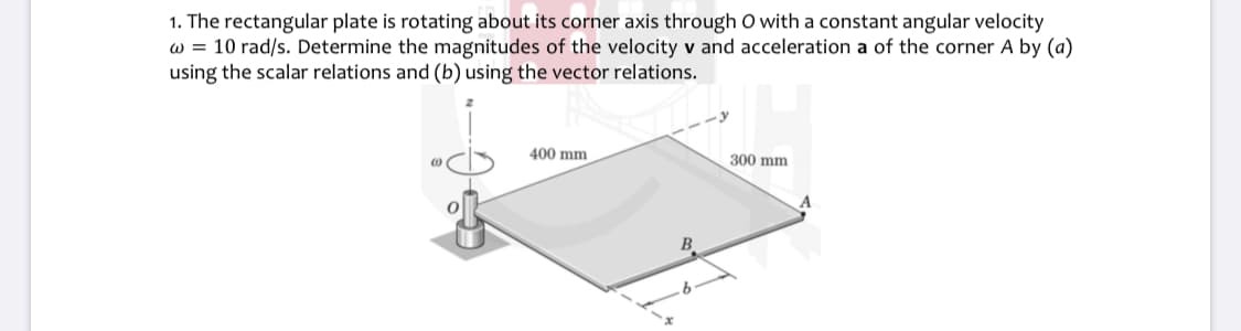 1. The rectangular plate is rotating about its corner axis through O with a constant angular velocity
w = 10 rad/s. Determine the magnitudes of the velocity v and acceleration a of the corner A by (a)
using the scalar relations and (b) using the vector relations.
400 mm
300 mm
B.
