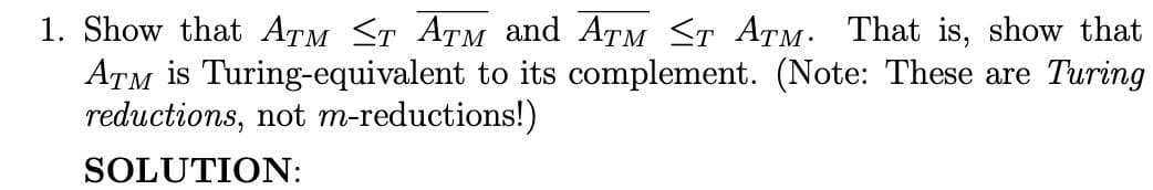 1. Show that ATM ≤T ATM and ATM ≤T ATM. That is, show that
ATM is Turing-equivalent to its complement. (Note: These are Turing
reductions, not m-reductions!)
SOLUTION: