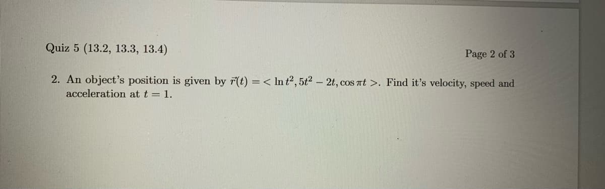 Quiz 5 (13.2, 13.3, 13.4)
Page 2 of 3
2. An object's position is given by r(t) = < In t2, 5t2 - 2t, cos at >. Find it's velocity, speed and
acceleration at t = 1.
