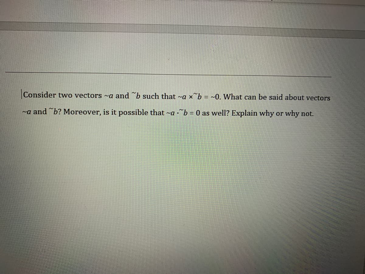 Consider two vectors ~a and b such that ~a ×^b = ~0. What can be said about vectors
~a and b? Moreover, is it possible that ~a •^b = 0 as well? Explain why or why not.
