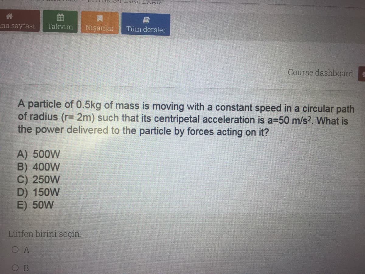 INAL LAAM
ana sayfası
Takvim
Nişanlar
Tüm dersler
Course dashboard
A particle of 0.5kg of mass is moving with a constant speed in a circular path
of radius (r= 2m) such that its centripetal acceleration is a=50 m/s?. What is
the power delivered to the particle by forces acting on it?
A) 500W
B) 400W
C) 250W
D) 150W
E) 50W
Lütfen birini seçin:
O A
B
