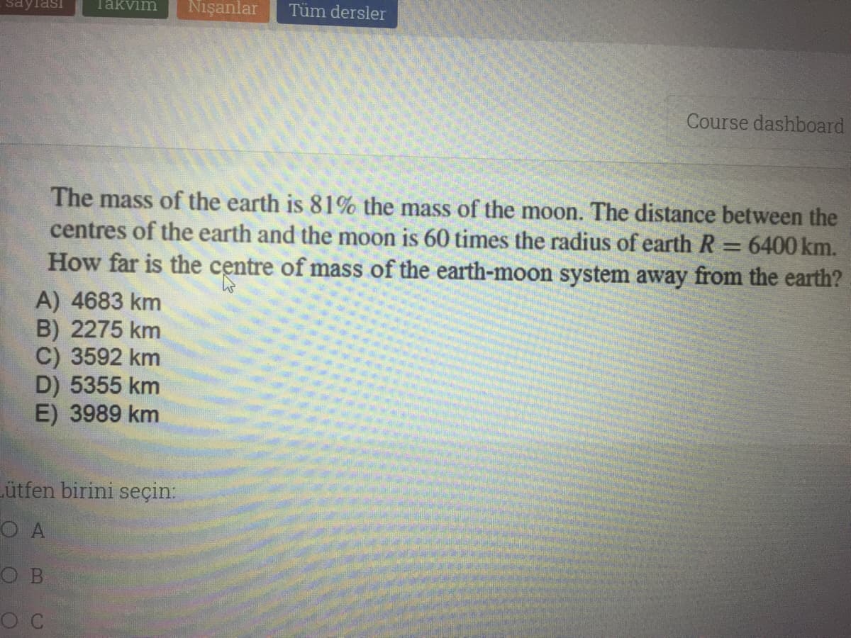 saylası
Takvim
Nişanlar
Tüm dersler
Course dashboard
The mass of the earth is 81% the mass of the moon. The distance between the
centres of the earth and the moon is 60 times the radius of earth R
How far is the centre of mass of the earth-moon system away from the earth?
6400 km.
A) 4683 km
B) 2275 km
C) 3592 km
D) 5355 km
E) 3989 km
Lütfen birini seçin:
O A
O B

