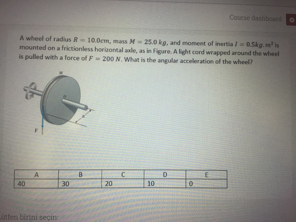 Course dashboard
A wheel of radius R
10.0cm, mass M = 25.0 kg, and moment of inertia I = 0.5kg.m2 is
%3D
mounted on a frictionless horizontal axle, as in Figure. A light cord wrapped around the wheel
is pulled with a force of F = 200 N. What is the angular acceleration of the wheel?
30
10
Lütfen birini seçin:
20
40
