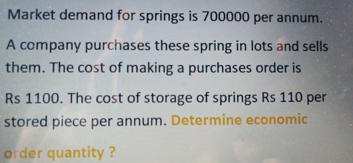 Market demand for springs is 700000 per annum.
A company purchases these spring in lots and sells
them. The cost of making a purchases order is
Rs 1100. The cost of storage of springs Rs 110 per
stored piece per annum. Determine economic
order quantity ?
