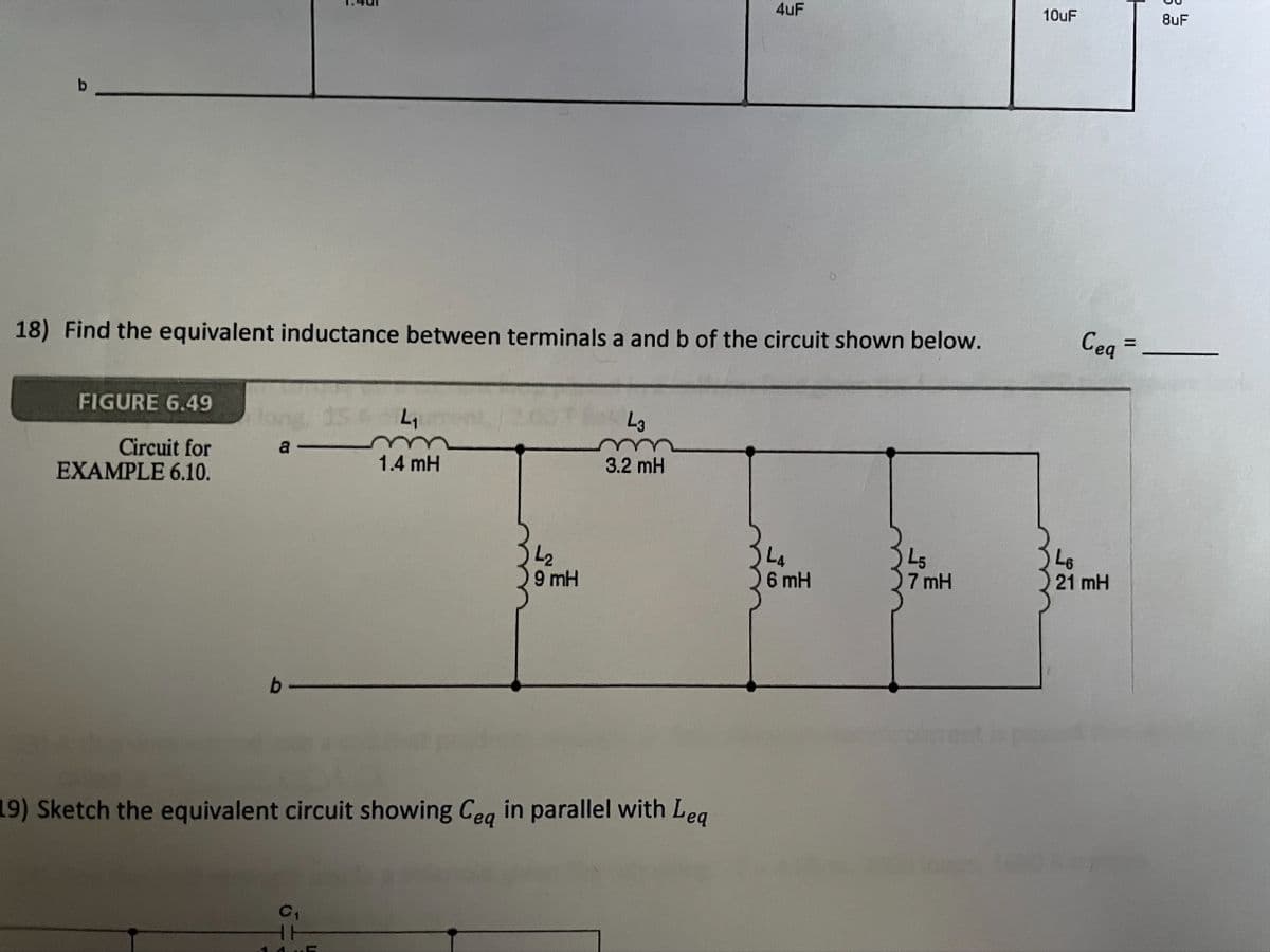 4uF
10uF
8uF
18) Find the equivalent inductance between terminals a and b of the circuit shown below.
Ceq =
%3D
FIGURE 6.49
15
L3
Circuit for
EXAMPLE 6.10.
a
1.4 mH
3.2 mH
L2
)9 mH
L4
6 mH
L5
7 mH
L6
21 mH
b
19) Sketch the equivalent circuit showing Ceg in parallel with Leg
HH
