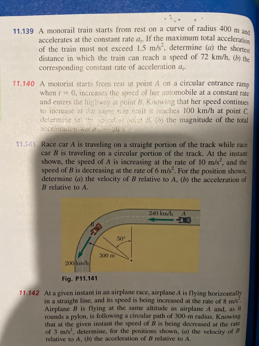 11.139 A monorail train starts from rest on a curve of radius 400 m and
accelerates at the constant rate a,. If the maximum total acceleration
of the train must not exceed 1.5 m/s², determine (a) the shortest
distance in which the train can reach a speed of 72 km/h, (b) the
corresponding constant rate of acceleration a,.
11.140 A motorist starts from rest at point A on a circular entrance ramp
when t = 0, increases the speed of her automobile at a constant rate
and enters the highway at point B. Knowing that her speed continues
to increase at the same rate natil it reaches 100 km/h at point C,
determine (2) the apend at point 8. (b) the magnitude of the total
acceleration who 720 G
11.41 Race car A is traveling on a straight portion of the track while race
car B is traveling on a circular portion of the track. At the instant
shown, the speed of A is increasing at the rate of 10 m/s², and the
speed of B is decreasing at the rate of 6 m/s². For the position shown,
determine (a) the velocity of B relative to A, (b) the acceleration of
B relative to A.
200 km/h
300 m
50°
240 km/h A
EO
Fig. P11.141
11.142 At a given instant in an airplane race, airplane A is flying horizontally
in a straight line, and its speed is being increased at the rate of 8 m/s².
Airplane B is flying at the same altitude as airplane A and, as it
rounds a pylon, is following a circular path of 300-m radius. Knowing
that at the given instant the speed of B is being decreased at the rate
of 3 m/s², determine, for the positions shown, (a) the velocity of B
relative to A, (b) the acceleration of B relative to A.