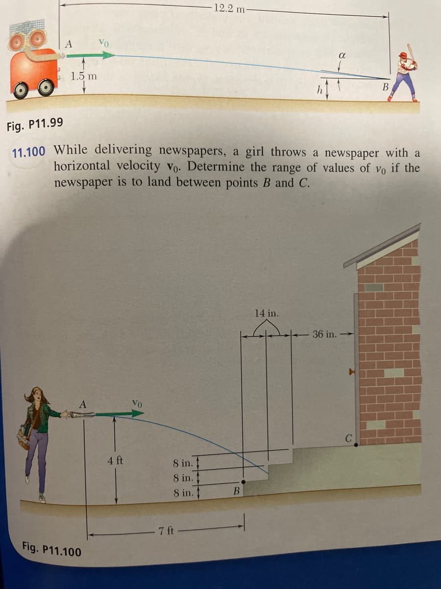 1.5 m
A
Fig. P11.100
Fig. P11.99
11.100 While delivering newspapers, a girl throws a newspaper with a
horizontal velocity vo. Determine the range of values of vo if the
newspaper is to land between points B and C.
4 ft
VO
8 in.1
8 in.
8 in.
12.2 m
7 ft
B
h
14 in.
B
36 in.