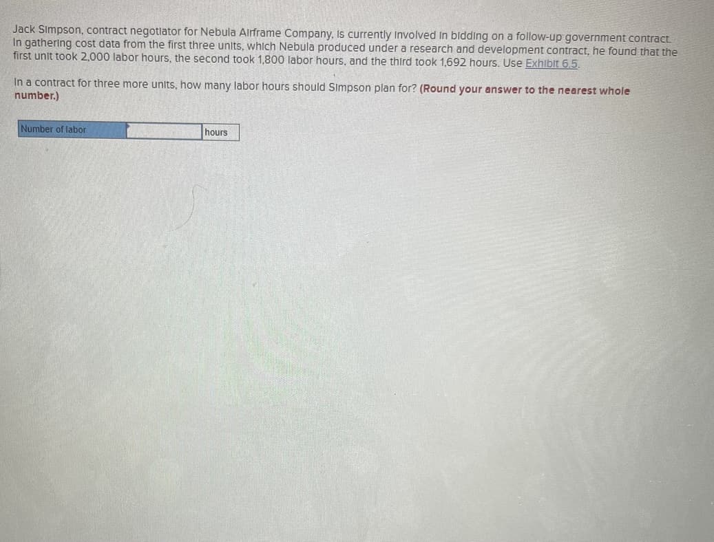 Jack Simpson, contract negotiator for Nebula Airframe Company, Is currently involved in bidding on a follow-up government contract.
In gathering cost data from the first three units, which Nebula produced under a research and development contract, he found that the
first unit took 2,000 labor hours, the second took 1,800 labor hours, and the third took 1,692 hours. Use Exhibit 6.5.
In a contract for three more units, how many labor hours should Simpson plan for? (Round your answer to the nearest whole
number.)
Number of labor
hours