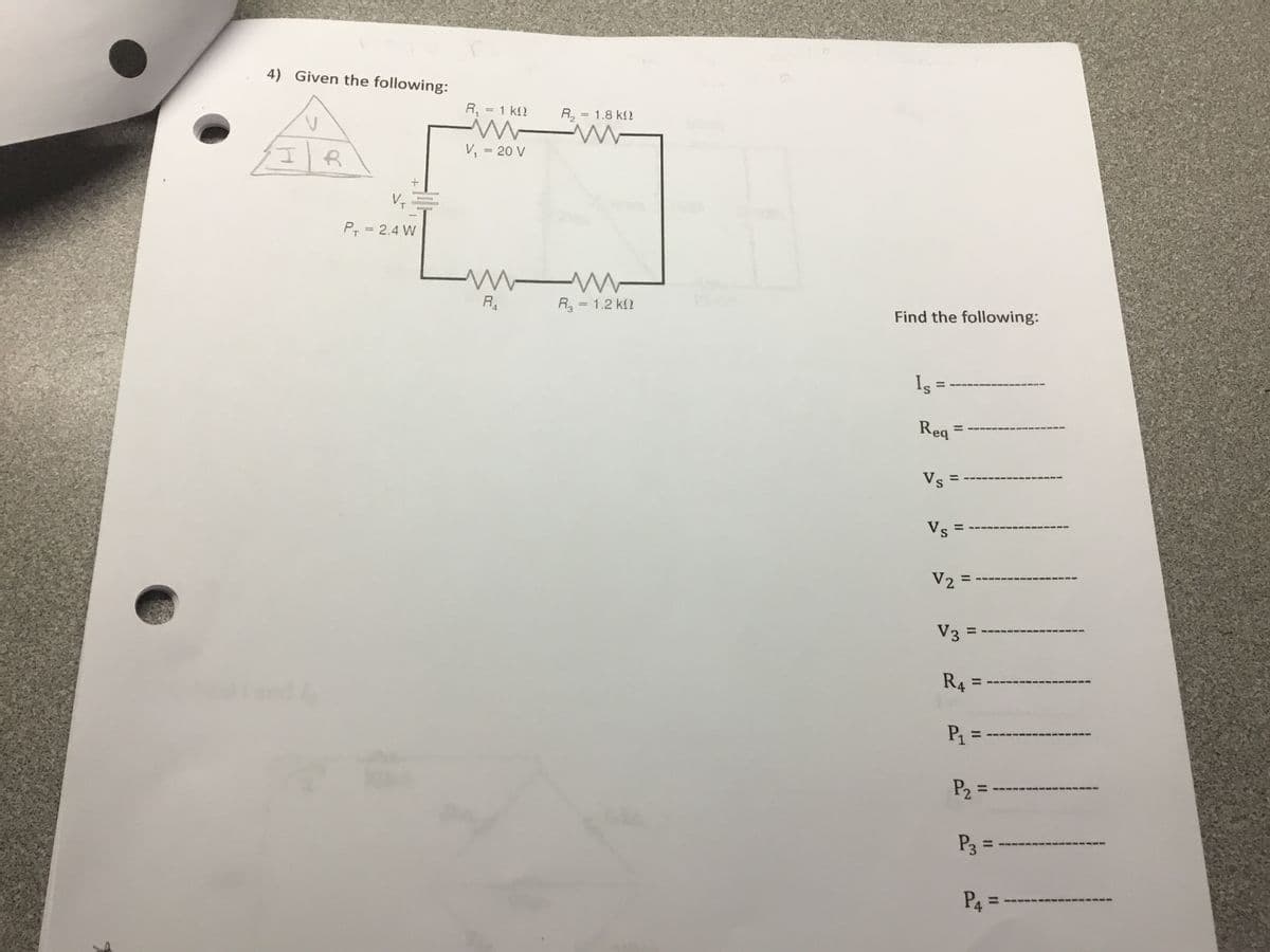 4) Given the following:
R, = 1 k2
%3D
R, = 1.8 k2
V, = 20 V
P, = 2.4 W
R
R3 = 1.2 k2
Find the following:
Is
%3D
Req =
%3D
Vs =
%3D
Vs =
%3D
V3
%3D
R4
%3D
P1 = -
%3D
P3 =
%3D
