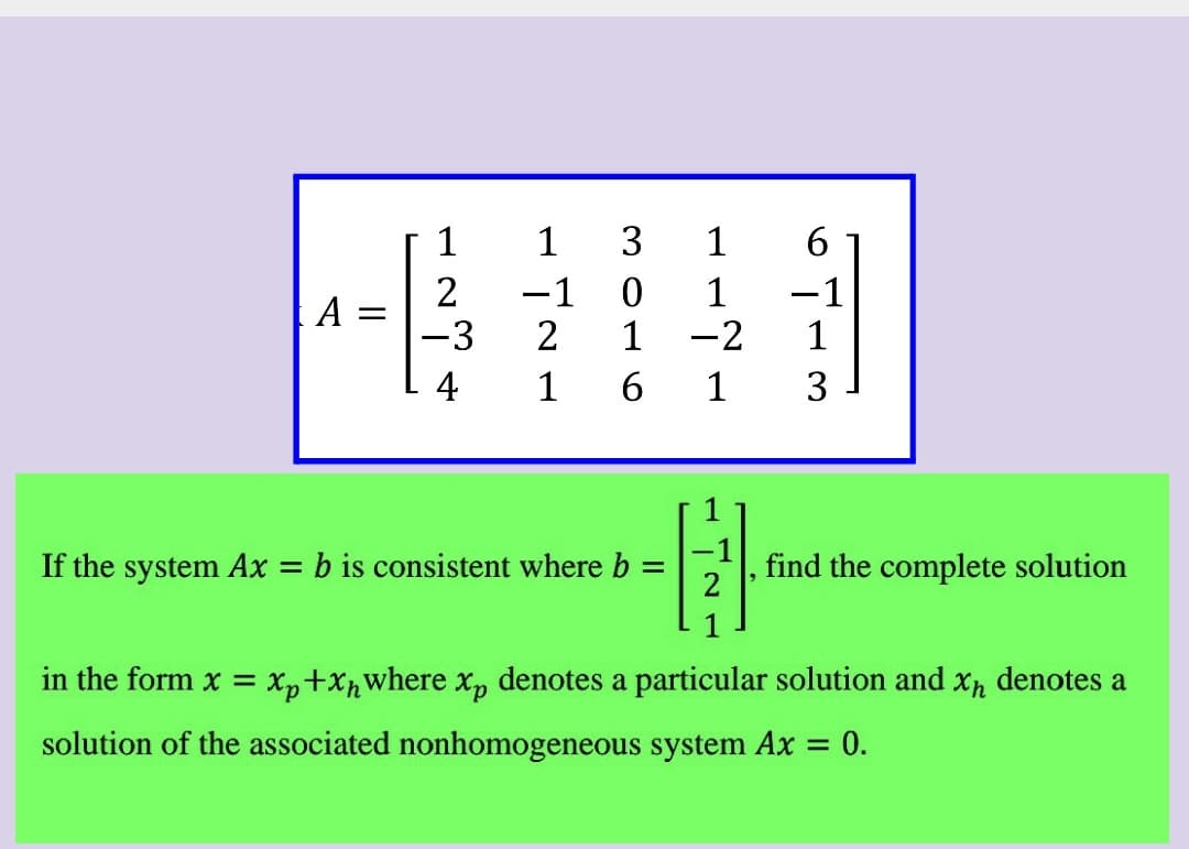 1
3
1
6.
2
A =
-3
-1
1
-2
1
-1
1
4
1
6.
1
3
If the system Ax = b is consistent where b
find the complete solution
%3D
in the form x = xp+Xpwhere x, denotes a particular solution and xn denotes a
solution of the associated nonhomogeneous system Ax = 0.
