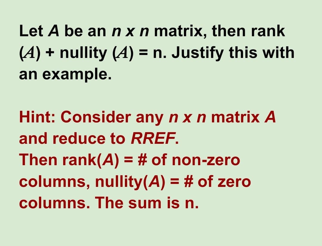Let A be an nxn matrix, then rank
(4) + nullity (A) = n. Justify this with
an example.
Hint: Consider any n x n matrix A
and reduce to RREF.
Then rank(A) = # of non-zero
columns, nullity(A) = # of zero
columns. The sum is n.
