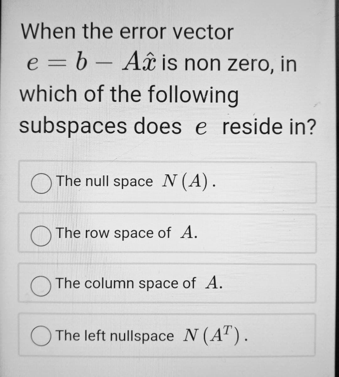 When the error vector
e = b - Aâ is non zero, in
which of the following
subspaces does e reside in?
O The null space N (A).
O The row space of A.
The column space of A.
O The left nullspace N (A').

