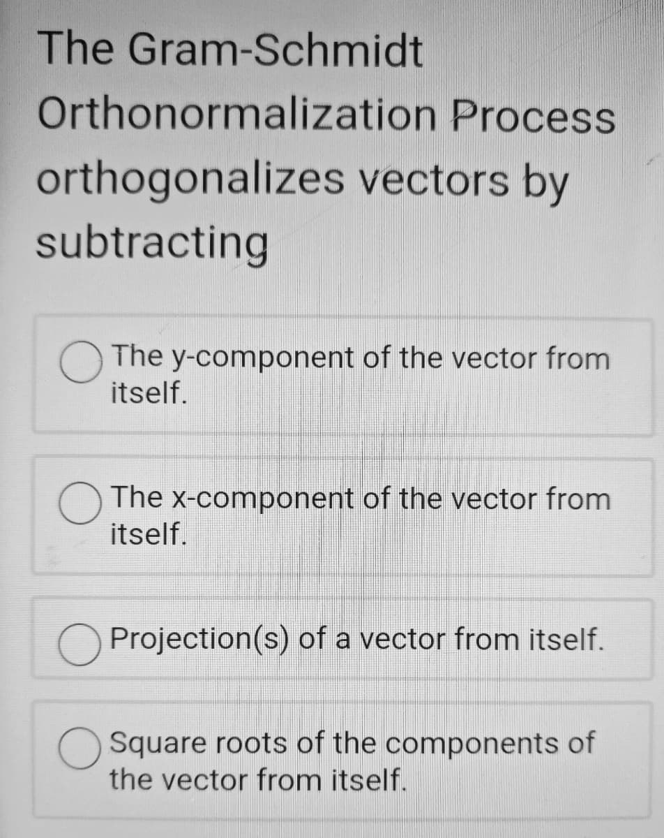 The Gram-Schmidt
Orthonormalization Process
orthogonalizes vectors by
subtracting
O The y-component of the vector from
itself.
The x-component of the vector from
itself.
Projection(s) of a vector from itself.
Square roots of the components of
the vector from itself.
