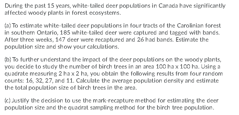 During the past 15 years, white-tailed deer populations in Canada have significantly
affected woody plants in forest ecosystems.
(a) To estimate white-tailed deer populations in four tracts of the Carolinian forest
in southern Ontario, 185 white-tailed deer were captured and tagged with bands.
After three weeks, 147 deer were recaptured and 26 had bands. Estimate the
population size and show your calculations.
(b) To further understand the impact of the deer populations on the woody plants,
you decide to study the number of birch trees in an area 100 ha x 100 ha. Using a
quadrate measuring 2 ha x 2 ha, you obtain the following results from four random
counts: 16, 32, 27, and 11. Calculate the average population density and estimate
the total population size of birch trees in the area.
(c) Justify the decision to use the mark-recapture method for estimating the deer
population size and the quadrat sampling method for the birch tree population.
