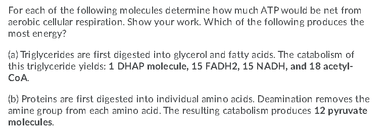 For each of the following molecules determine how much ATP would be net from
aerobic cellular respiration. Show your work. Which of the following produces the
most energy?
(a) Triglycerides are first digested into glycerol and fatty acids. The catabolism of
this triglyceride yields: 1 DHAP molecule, 15 FADH2, 15 NADH, and 18 acetyl-
COA.
(b) Proteins are first digested into individual amino acids. Deamination removes the
amine group from each amino acid. The resulting catabolism produces 12 pyruvate
molecules.
