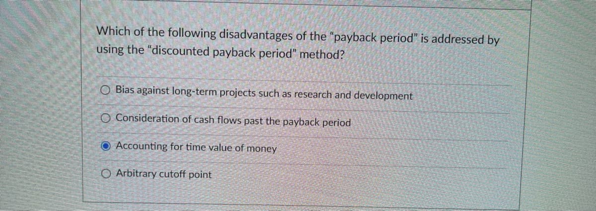Which of the following disadvantages of the "payback period" is addressed by
using the "discounted payback period" method?
O Bias against long-term projects such as research and development
O Consideration of cash flows past the payback period
O Accounting for time value of money
O Arbitrary cutoff point
