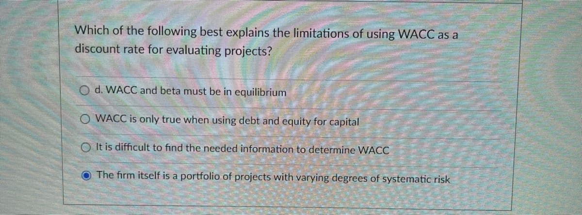 Which of the following best explains the limitations of using WACC as a
discount rate for evaluating projects?
Od. WACC and beta must be in equilibrium
O WACC is only true when using debt and equity for capital
It is difficult to find the needed information to determine WACC
O The firm itself is a portfolio of projects with varying degrees of systematic risk
