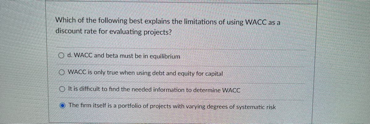 Which of the following best explains the limitations of using WACC as a
discount rate for evaluating projects?
O d. WACC and beta must be in equilibrium
O WACC is only true when using debt and equity for capital
O It is difficult to find the needed information to determine WACC
O The firm itself is a portfolio of projects with varying degrees of systematic risk
