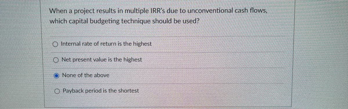 When a project results in multiple IRR's due to unconventional cash flows,
which capital budgeting technique should be used?
O Internal rate of return is the highest
O Net present value is the highest
O None of the above
O Payback period is the shortest
