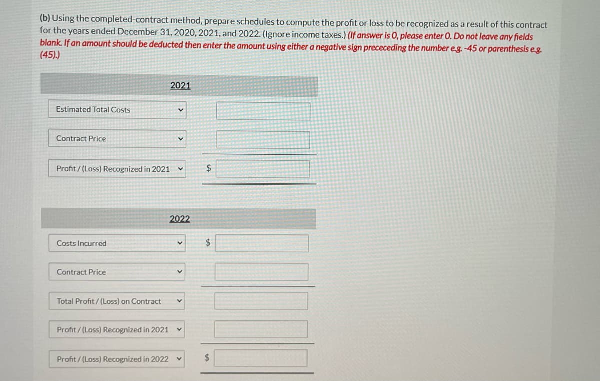 (b) Using the completed-contract method, prepare schedules to compute the profit or loss to be recognized as a result of this contract
for the years ended December 31, 2020, 2021, and 2022. (Ignore income taxes.) (If answer is 0, please enter 0. Do not leave any fields
blank. If an amount should be deducted then enter the amount using either a negative sign prececeding the number eg. -45 or parenthesis e-g.
(45).)
2021
Estimated Total Costs
Contract Price
Profit/ (Loss) Recognized in 2021
2$
2022
Costs Incurred
$
Contract Price
Total Profit/(Loss) on Contract
Profit/(Loss) Recognized in 2021 v
Profit / (Loss) Recognized in 2022
$4
