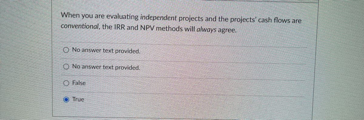When you are evaluating independent projects and the projects' cash flows are
conventional, the IRR and NPV methods will always agree.
O No answer text provided.
O No answer text provided.
O False
True
