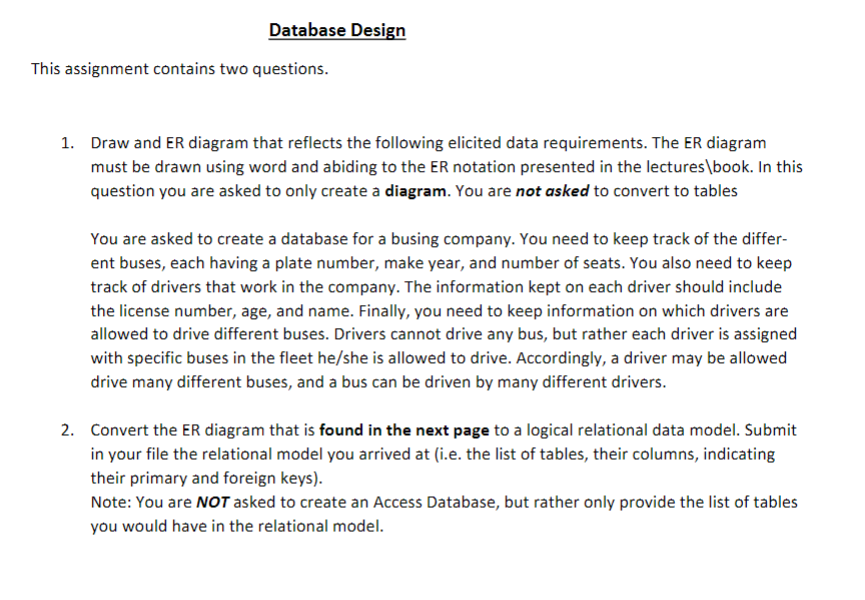 Database Design
This assignment contains two questions.
1. Draw and ER diagram that reflects the following elicited data requirements. The ER diagram
must be drawn using word and abiding to the ER notation presented in the lectures\book. In this
question you are asked to only create a diagram. You are not asked to convert to tables
You are asked to create a database for a busing company. You need to keep track of the differ-
ent buses, each having a plate number, make year, and number of seats. You also need to keep
track of drivers that work in the company. The information kept on each driver should include
the license number, age, and name. Finally, you need to keep information on which drivers are
allowed to drive different buses. Drivers cannot drive any bus, but rather each driver is assigned
with specific buses in the fleet he/she is allowed to drive. Accordingly, a driver may be allowed
drive many different buses, and a bus can be driven by many different drivers.
2. Convert the ER diagram that is found in the next page to a logical relational data model. Submit
in your file the relational model you arrived at (i.e. the list of tables, their columns, indicating
their primary and foreign keys).
Note: You are NOT asked to create an Access Database, but rather only provide the list of tables
you would have in the relational model.
