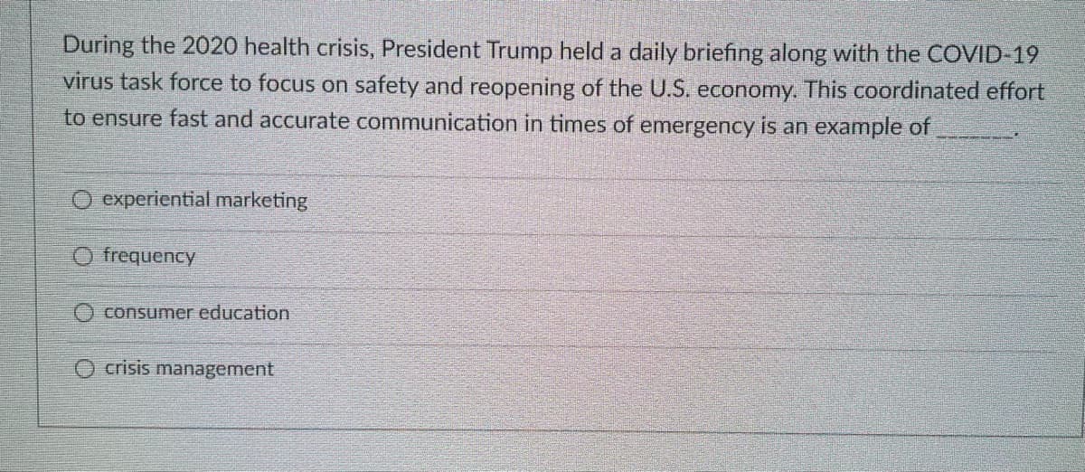 During the 2020 health crisis, President Trump held a daily briefing along with the COVID-19
virus task force to focus on safety and reopening of the U.S. economy. This coordinated effort
to ensure fast and accurate communication in times of emergency is an example of
O experiential marketing
O frequency
O consumer education
crisis management
