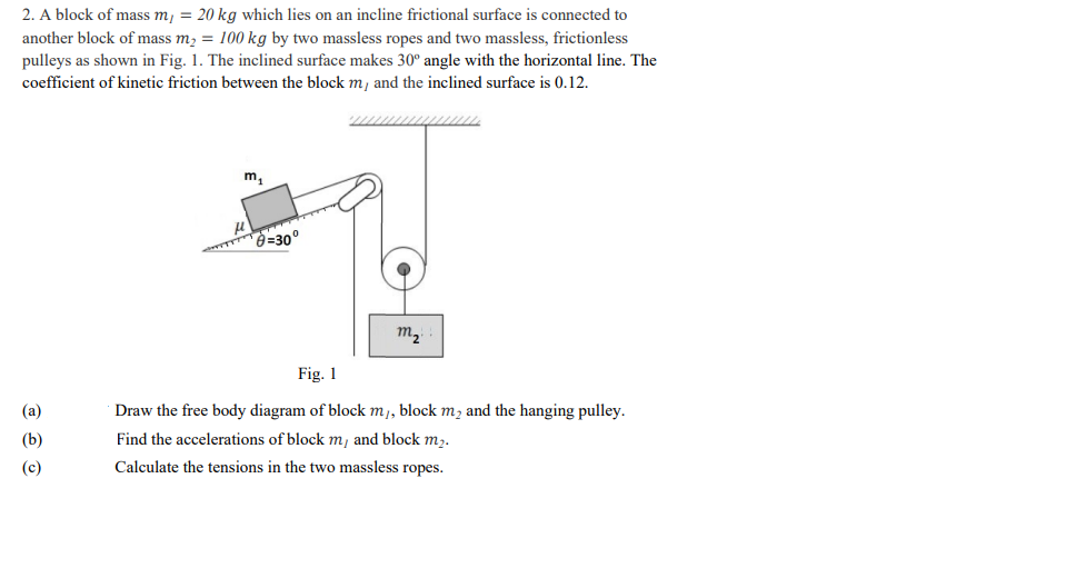 2. A block of mass m, = 20 kg which lies on an incline frictional surface is connected to
another block of mass m, = 100 kg by two massless ropes and two massless, frictionless
pulleys as shown in Fig. 1. The inclined surface makes 30° angle with the horizontal line. The
coefficient of kinetic friction between the block m, and the inclined surface is 0.12.
m,
=30°
m2
Fig. 1
(a)
Draw the free body diagram of block m,, block m, and the hanging pulley.
(b)
Find the accelerations of block m, and block m,.
(c)
Calculate the tensions in the two massless ropes.
