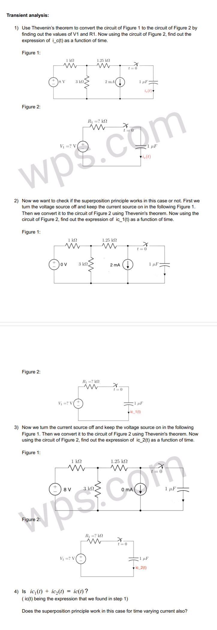 Transient analysis:
1) Use Thevenin's theorem to convert the circuit of Figure 1 to the circuit of Figure 2 by
finding out the values of V1 and R1. Now using the circuit of Figure 2, find out the
expression of i_c(t) as a function of time.
Figure 1:
1 k!
1.25 k?
t = 0
3 kN.
2 mA
1 µF-
i(t)
Figure 2:
R1 =? kN
t=0
Vị =? V
1 µF
vi(t)
wps.com
2) Now we want to check if the superposition principle works in this case or not. First we
turn the voltage source off and keep the current source on in the following Figure 1.
Then we convert it to the circuit of Figure 2 using Thevenin's theorem. Now using the
circuit of Figure 2, find out the expression of ic_1(t) as a function of time.
Figure 1:
1 k
1.25 ko
t= 0
ov
3 kN
2 ma ()
1 µF
Figure 2:
R1 =? k£!
t =0
V =? V
1 µF
v ic_1(t)
3) Now we turn the current source off and keep the voltage source on in the following
Figure 1. Then we convert it to the circuit of Figure 2 using Thevenin's theorem. Now
using the circuit of Figure 2, find out the expression of ic_2(t) as a function of time.
Figure 1:
1 kN
1.25 k?
8 V
3 kN.
O mA
1 µF
Figure
R1 =? k?
t= 0
Vị =? V
1 µF
v ic_2(t)
4) Is ic¡(t) + ic,(t) = ic(t)?
( ic(t) being the expression that we found in step 1)
Does the superposition principle work in this case for time varying current also?
