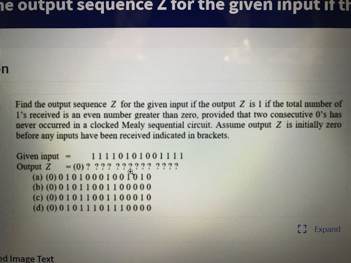 he output sequence Z for the given input if th
un
Find the output sequence Z for the given input if the output Z is 1 if the total number of
l's received is an even number greater than zero, provided that two consecutive 0's has
never occurred in a clocked Mealy sequential circuit. Assume output Z is initially zero
before any inputs have been received indicated in brackets.
Given input
Output Z
(a) (0) 0 101000100010
(b) (0) 01011001100000
(c) (0) 01011001100010
(d) (0)01011 101110000
11110101001111
(0)? ??? ??2??? ????
Expand
ed Image Text
