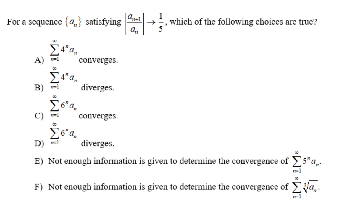 For a sequence {a} satisfying
00
Σ4" an
A) =1
Σ 4" an
B) =1
00
C) n=1
6″ an
Σ6" an
D) n=1
converges.
diverges.
converges.
diverges.
an+1
an
1
5
"
which of the following choices are true?
8
E) Not enough information is given to determine the convergence of Σ5" a,.
F) Not enough information is given to determine the convergence of
n=1