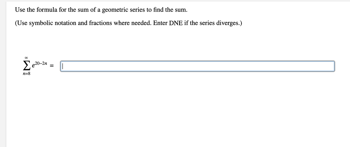 Use the formula for the sum of a geometric series to find the sum.
(Use symbolic notation and fractions where needed. Enter DNE if the series diverges.)
∞
Σe20-2n
n=8
= ||