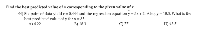 Find the best predicted value of y corresponding to the given value of x.
44) Six pairs of data yield r = 0.444 and the regression equation y = 5x + 2. Also, y = 18.3. What is the
best predicted value of y for x = 5?
A) 4.22
B) 18.3
C) 27
D) 93.5