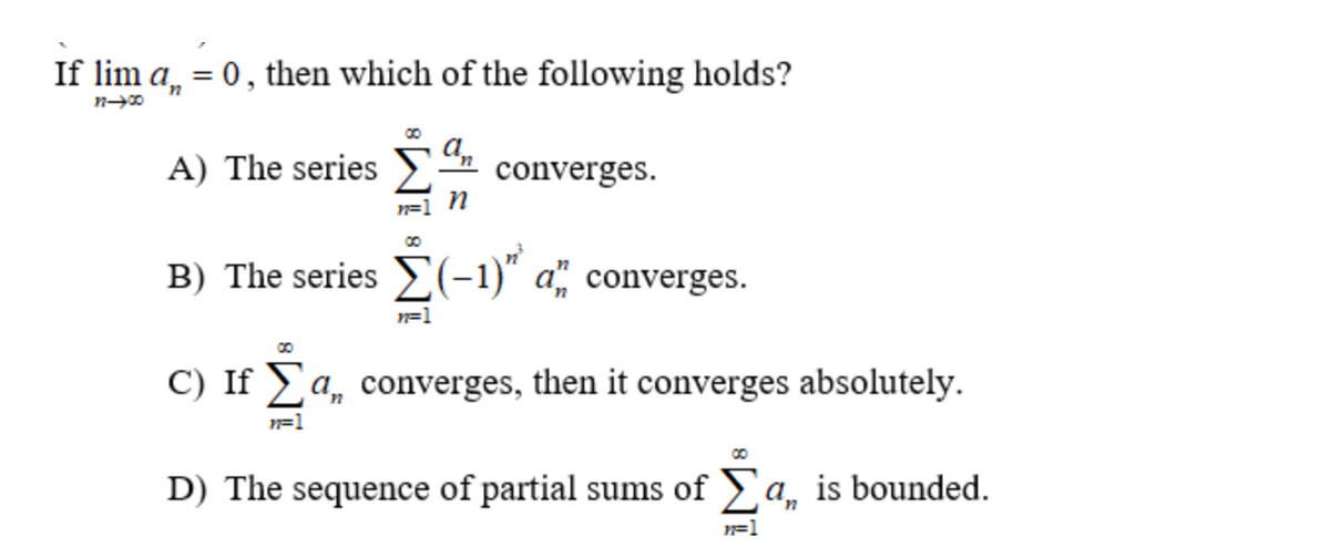 If lim a, = 0, then which of the following holds?
11-00
A) The series
an
n=1 n
converges.
B) The series (-1)" a" converges.
n=1
C) If a, converges, then it converges absolutely.
n=1
D) The sequence of partial sums of a, is bounded.
n=1
