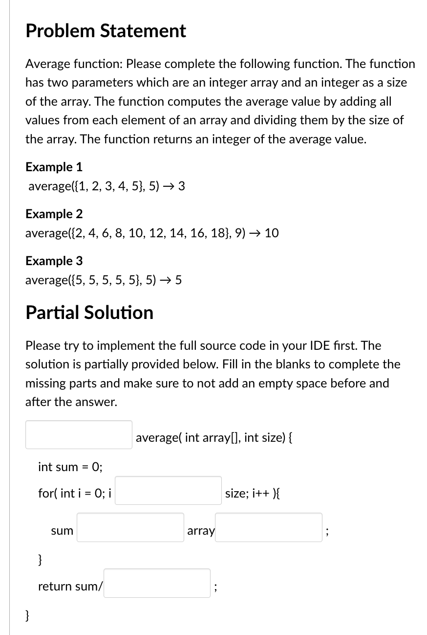 Problem Statement
Average function: Please complete the following function. The function
has two parameters which are an integer array and an integer as a size
of the array. The function computes the average value by adding all
values from each element of an array and dividing them by the size of
the array. The function returns an integer of the average value.
Example 1
average({1, 2, 3, 4, 5}, 5) → 3
Example 2
average({2, 4, 6, 8, 10, 12, 14, 16, 18}, 9) → 10
Example 3
average({5, 5, 5, 5, 5}, 5) → 5
Partial Solution
Please try to implement the full source code in your IDE first. The
solution is partially provided below. Fill in the blanks to complete the
missing parts and make sure to not add an empty space before and
after the answer.
}
int sum =
for(int i =
}
sum
0;
0; i
return sum/
average(int array[], int size) {
array
size; i++){