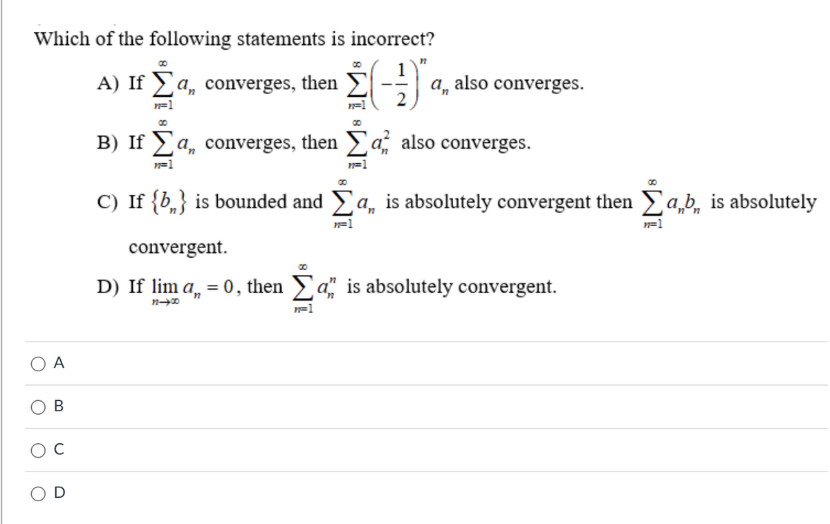 Which of the following statements is incorrect?
A) If Ea, converges, then Σ
2 (-1)
n=1
O
O
B
a, also converges.
00
B) If 】a, converges, then Σa, also converges.
n=1
n=1
00
C) If {b} is bounded and Σa, is absolutely convergent then ab, is absolutely
n=1
00
convergent.
D) If lim a₁ = 0, then an is absolutely convergent.
12-00
n=1
n=1