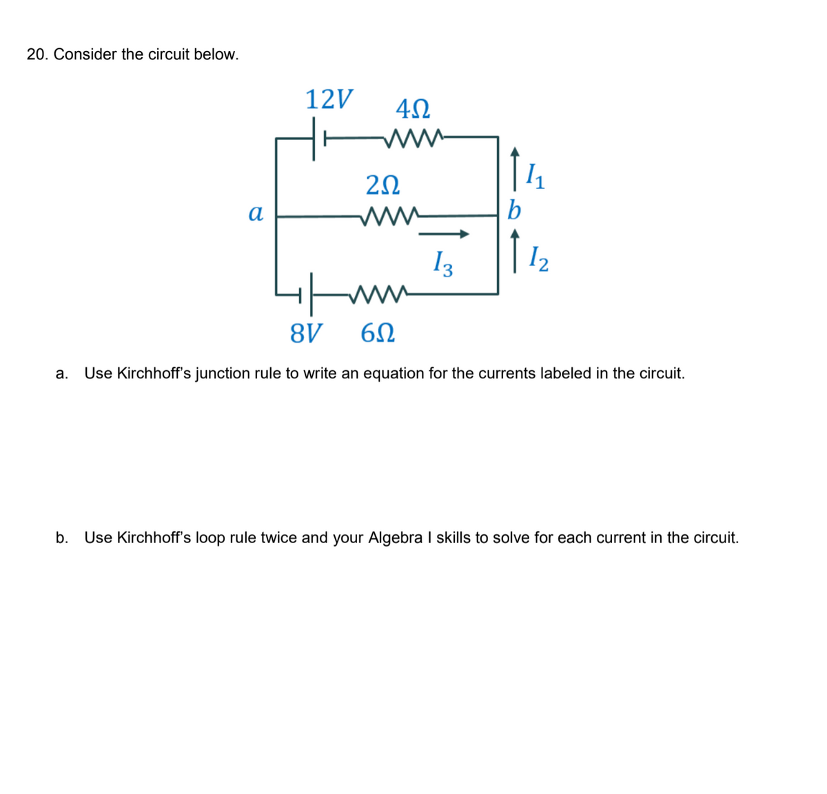 20. Consider the circuit below.
12V
2Ω
a
b
I3
| 12
8V
а.
Use Kirchhoff's junction rule to write an equation for the currents labeled in the circuit.
b.
Use Kirchhoff's loop rule twice and your Algebra I skills to solve for each current in the circuit.
