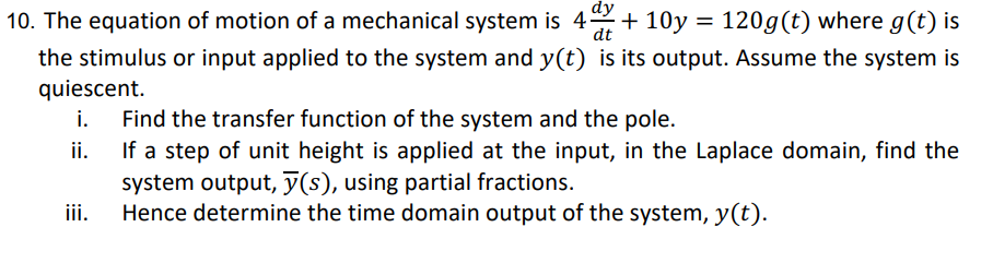dy
dt
10. The equation of motion of a mechanical system is 4+ 10y = 120g (t) where g(t) is
the stimulus or input applied to the system and y(t) is its output. Assume the system is
quiescent.
i.
Find the transfer function of the system and the pole.
ii. If a step of unit height is applied at the input, in the Laplace domain, find the
system output, y(s), using partial fractions.
Hence determine the time domain output of the system, y(t).
iii.